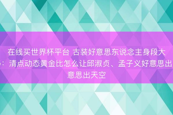 在线买世界杯平台 古装好意思东说念主身段大揭秘：清点动态黄金比怎么让邱淑贞、孟子义好意思出天空