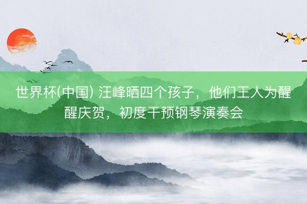 世界杯(中国) 汪峰晒四个孩子,他们王人为醒醒庆贺,初度干预钢琴演奏会