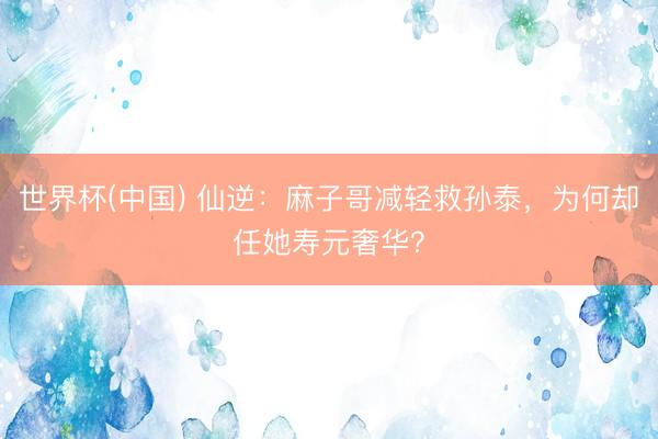 世界杯(中国) 仙逆：麻子哥减轻救孙泰，为何却任她寿元奢华？