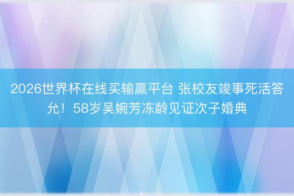 2026世界杯在线买输赢平台 张校友竣事死活答允!58岁吴婉芳冻龄见证次子婚典