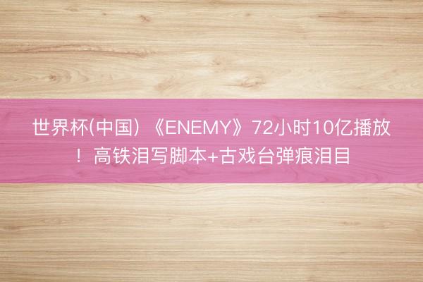 世界杯(中国) 《ENEMY》72小时10亿播放!高铁泪写脚本+古戏台弹痕泪目