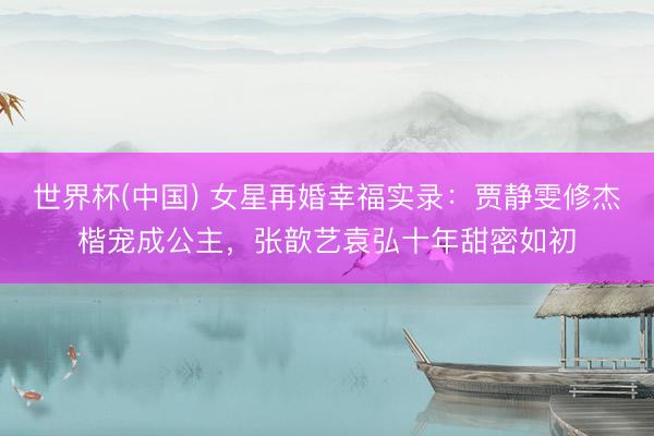 世界杯(中国) 女星再婚幸福实录：贾静雯修杰楷宠成公主，张歆艺袁弘十年甜密如初