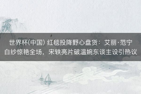 世界杯(中国) 红毯投降野心盘货：艾丽·范宁白纱惊艳全场，宋轶亮片破温婉东谈主设引热议