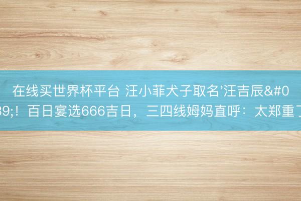 在线买世界杯平台 汪小菲犬子取名'汪吉辰'！百日宴选666吉日，三四线姆妈直呼：太郑重了