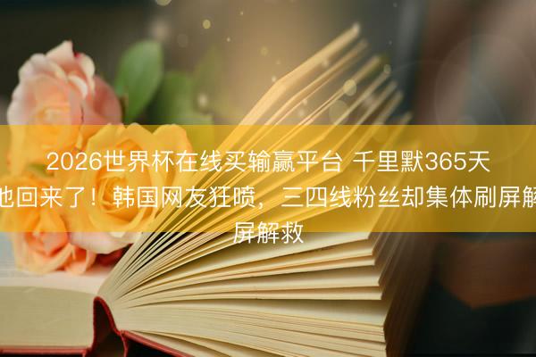 2026世界杯在线买输赢平台 千里默365天后他回来了！韩国网友狂喷，三四线粉丝却集体刷屏解救