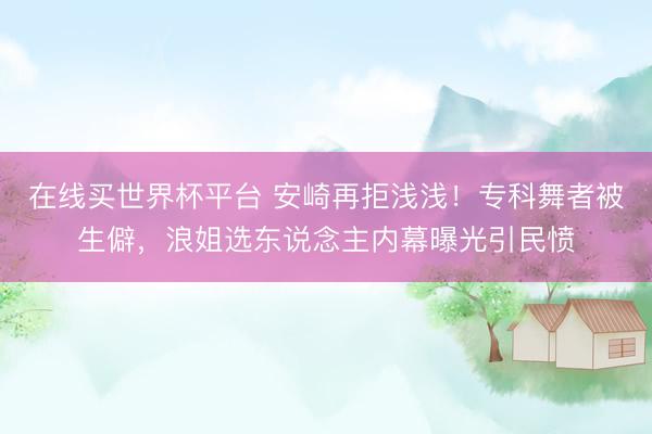 在线买世界杯平台 安崎再拒浅浅！专科舞者被生僻，浪姐选东说念主内幕曝光引民愤