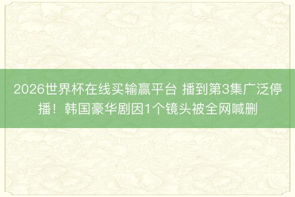 2026世界杯在线买输赢平台 播到第3集广泛停播！韩国豪华剧因1个镜头被全网喊删