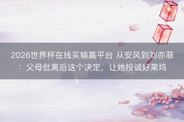 2026世界杯在线买输赢平台 从安风到刘亦菲：父母仳离后这个决定，让她投诚好莱坞