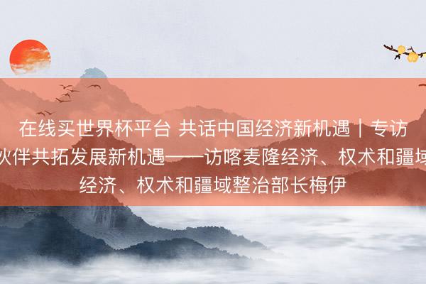 在线买世界杯平台 共话中国经济新机遇|专访:期待与中国伙伴共拓发展新机遇——访喀麦隆经济、权术和疆域整治部长梅伊