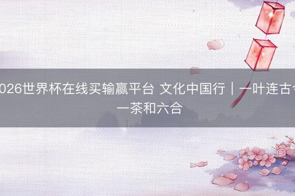 2026世界杯在线买输赢平台 文化中国行｜一叶连古今 一茶和六合