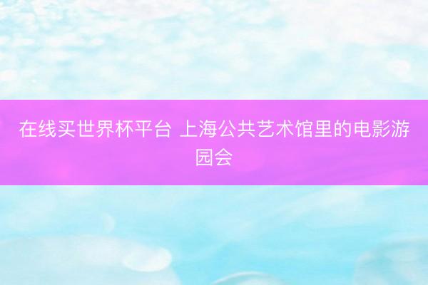 在线买世界杯平台 上海公共艺术馆里的电影游园会