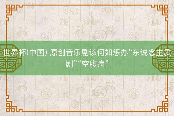 世界杯(中国) 原创音乐剧该何如惩办“东说念主质剧”“空腹病”