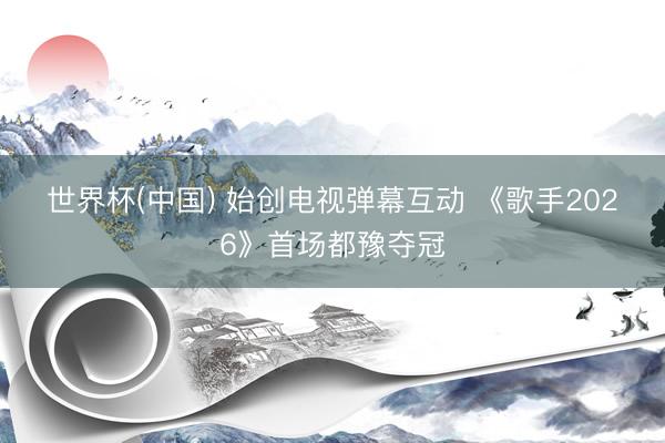 世界杯(中国) 始创电视弹幕互动 《歌手2026》首场都豫夺冠