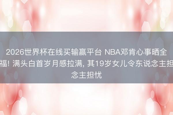 2026世界杯在线买输赢平台 NBA邓肯心事晒全家福! 满头白首岁月感拉满， 其19岁女儿令东说念主担忧