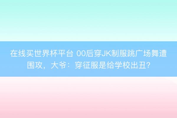 在线买世界杯平台 00后穿JK制服跳广场舞遭围攻，大爷：穿征服是给学校出丑？