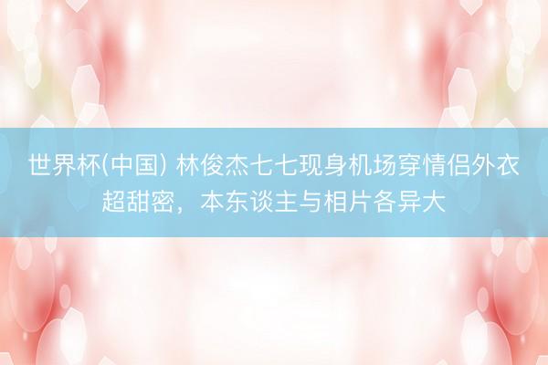 世界杯(中国) 林俊杰七七现身机场穿情侣外衣超甜密，本东谈主与相片各异大