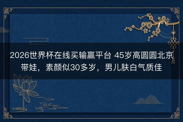 2026世界杯在线买输赢平台 45岁高圆圆北京带娃,素颜似30多岁,男儿肤白气质佳
