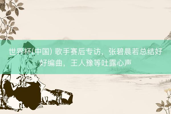世界杯(中国) 歌手赛后专访,张碧晨若总结好好编曲,王人豫等吐露心声