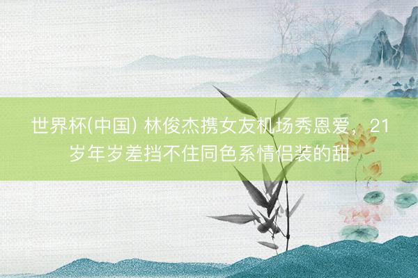 世界杯(中国) 林俊杰携女友机场秀恩爱，21岁年岁差挡不住同色系情侣装的甜