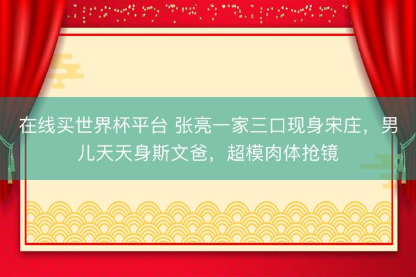 在线买世界杯平台 张亮一家三口现身宋庄，男儿天天身斯文爸，超模肉体抢镜