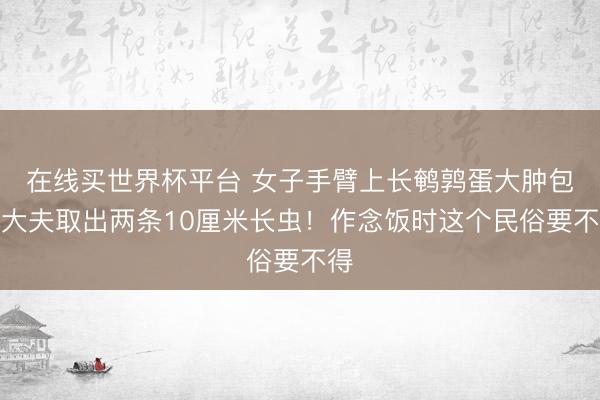 在线买世界杯平台 女子手臂上长鹌鹑蛋大肿包，大夫取出两条10厘米长虫！作念饭时这个民俗要不得