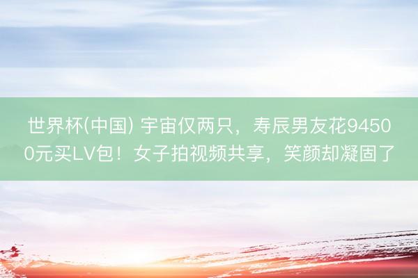 世界杯(中国) 宇宙仅两只，寿辰男友花94500元买LV包！女子拍视频共享，笑颜却凝固了