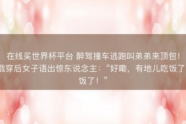 在线买世界杯平台 醉驾撞车逃跑叫弟弟来顶包!被戳穿后女子语出惊东说念主:“好嘞,有地儿吃饭了!”