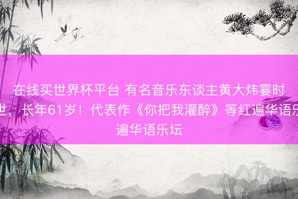 在线买世界杯平台 有名音乐东谈主黄大炜霎时离世，长年61岁！代表作《你把我灌醉》等红遍华语乐坛