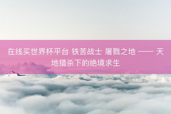 在线买世界杯平台 铁苦战士 屠戮之地 —— 天地猎杀下的绝境求生