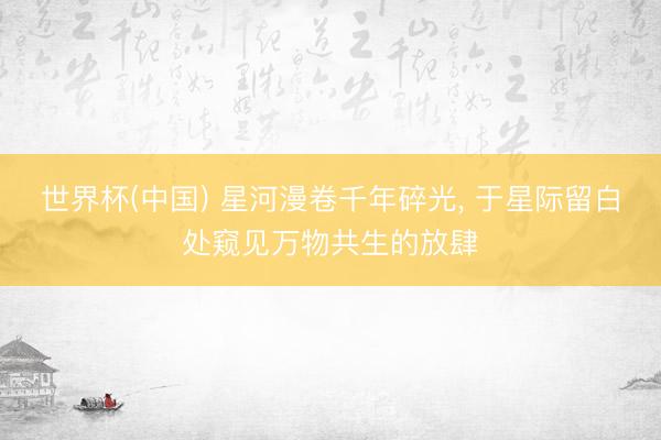 世界杯(中国) 星河漫卷千年碎光， 于星际留白处窥见万物共生的放肆