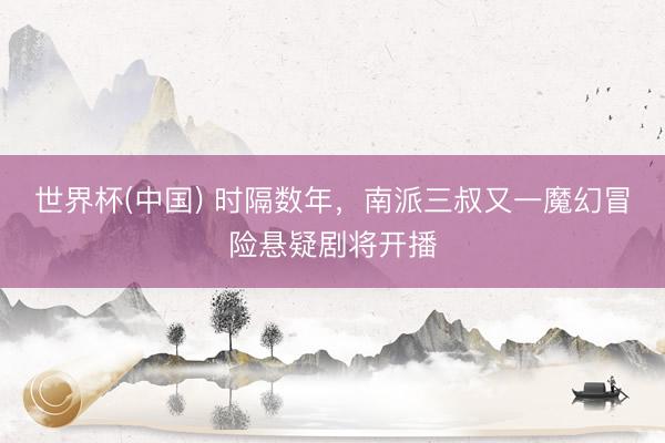 世界杯(中国) 时隔数年，南派三叔又一魔幻冒险悬疑剧将开播