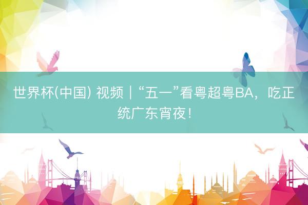 世界杯(中国) 视频|“五一”看粤超粤BA,吃正统广东宵夜!