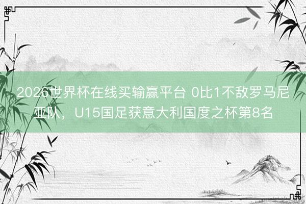 2026世界杯在线买输赢平台 0比1不敌罗马尼亚队，U15国足获意大利国度之杯第8名