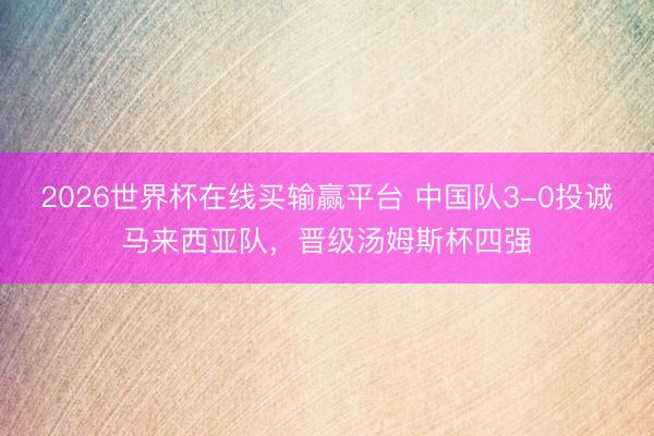 2026世界杯在线买输赢平台 中国队3-0投诚马来西亚队,晋级汤姆斯杯四强