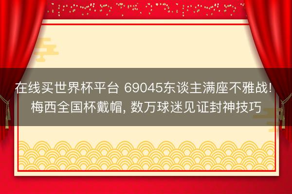 在线买世界杯平台 69045东谈主满座不雅战! 梅西全国杯戴帽， 数万球迷见证封神技巧