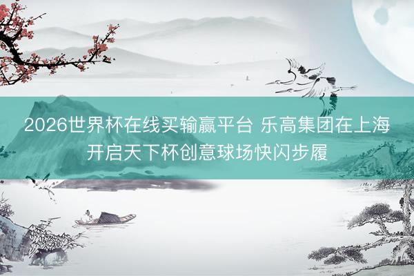 2026世界杯在线买输赢平台 乐高集团在上海开启天下杯创意球场快闪步履