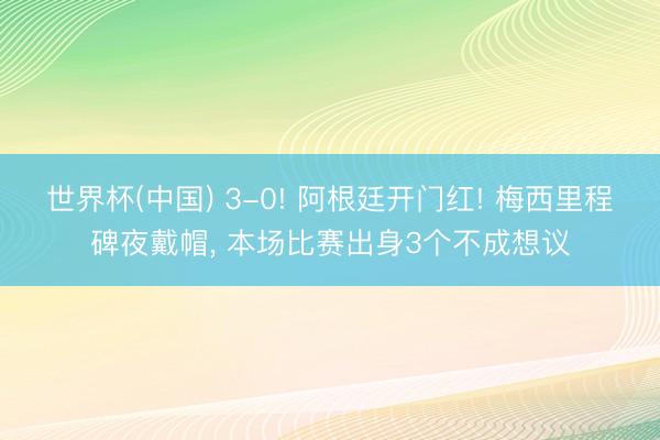 世界杯(中国) 3-0! 阿根廷开门红! 梅西里程碑夜戴帽， 本场比赛出身3个不成想议