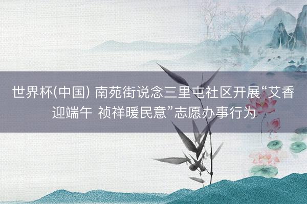 世界杯(中国) 南苑街说念三里屯社区开展“艾香迎端午 祯祥暖民意”志愿办事行为