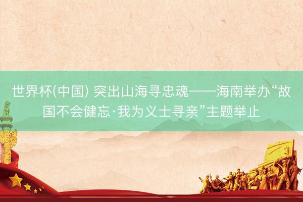 世界杯(中国) 突出山海寻忠魂——海南举办“故国不会健忘·我为义士寻亲”主题举止