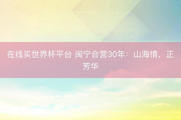 在线买世界杯平台 闽宁合营30年：山海情，正芳华